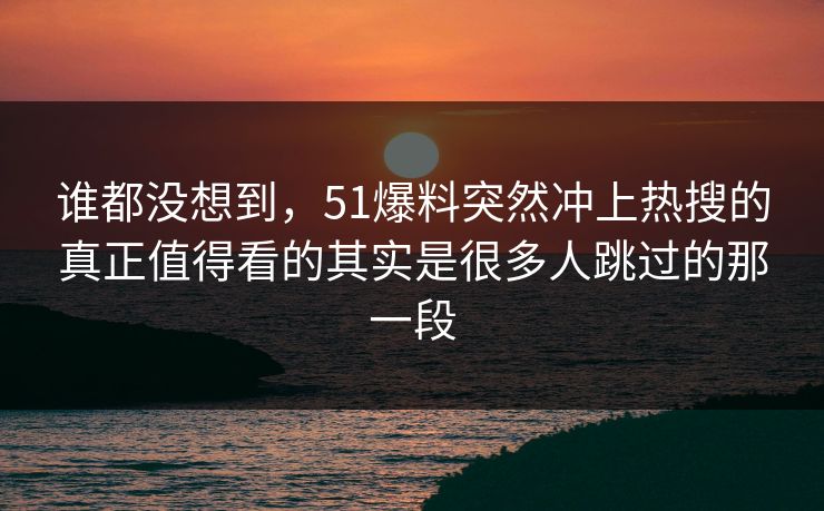 谁都没想到，51爆料突然冲上热搜的真正值得看的其实是很多人跳过的那一段