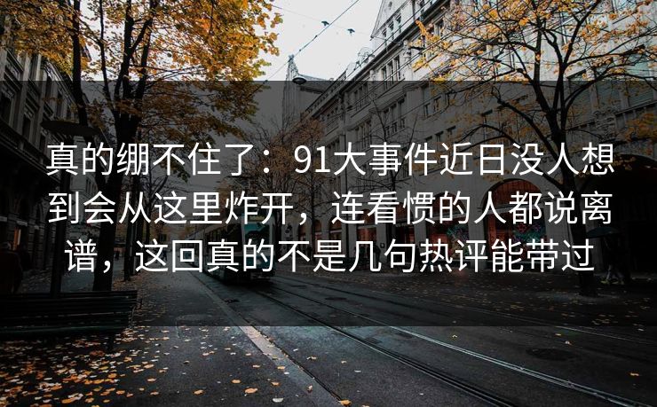 真的绷不住了：91大事件近日没人想到会从这里炸开，连看惯的人都说离谱，这回真的不是几句热评能带过