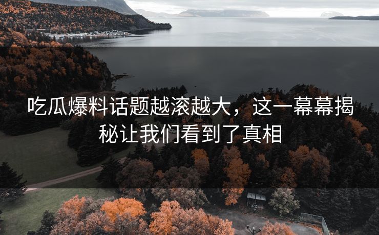 吃瓜爆料话题越滚越大，这一幕幕揭秘让我们看到了真相