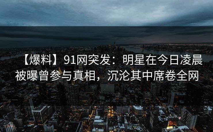 【爆料】91网突发：明星在今日凌晨被曝曾参与真相，沉沦其中席卷全网
