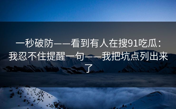 一秒破防——看到有人在搜91吃瓜：我忍不住提醒一句——我把坑点列出来了