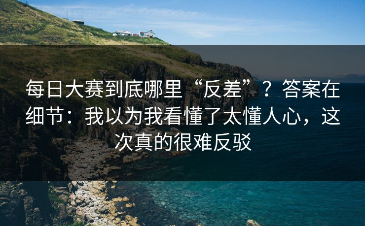 每日大赛到底哪里“反差”？答案在细节：我以为我看懂了太懂人心，这次真的很难反驳