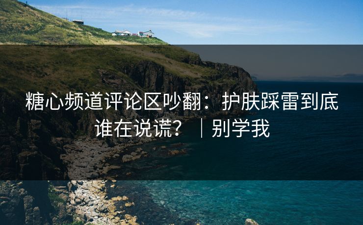 糖心频道评论区吵翻：护肤踩雷到底谁在说谎？｜别学我
