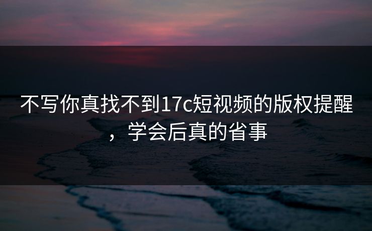 不写你真找不到17c短视频的版权提醒，学会后真的省事