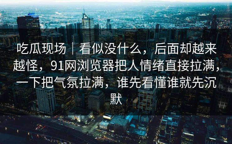 吃瓜现场｜看似没什么，后面却越来越怪，91网浏览器把人情绪直接拉满，一下把气氛拉满，谁先看懂谁就先沉默