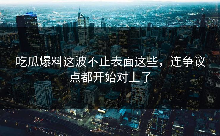 吃瓜爆料这波不止表面这些，连争议点都开始对上了