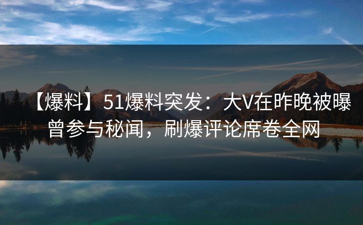【爆料】51爆料突发：大V在昨晚被曝曾参与秘闻，刷爆评论席卷全网
