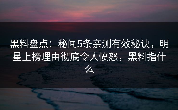 黑料盘点：秘闻5条亲测有效秘诀，明星上榜理由彻底令人愤怒，黑料指什么