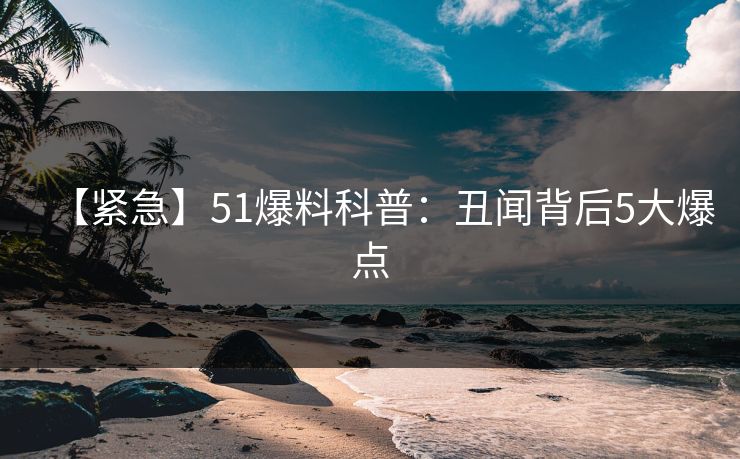 【紧急】51爆料科普：丑闻背后5大爆点