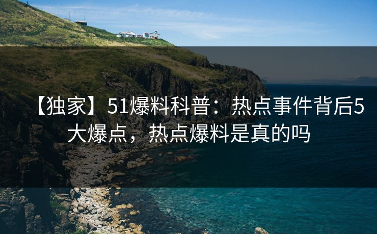 【独家】51爆料科普：热点事件背后5大爆点，热点爆料是真的吗
