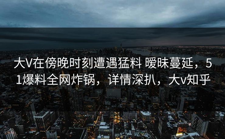 大V在傍晚时刻遭遇猛料 暧昧蔓延，51爆料全网炸锅，详情深扒，大v知乎