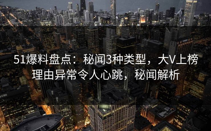51爆料盘点：秘闻3种类型，大V上榜理由异常令人心跳，秘闻解析