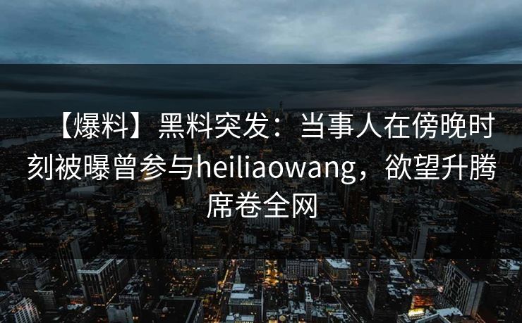 【爆料】黑料突发：当事人在傍晚时刻被曝曾参与heiliaowang，欲望升腾席卷全网