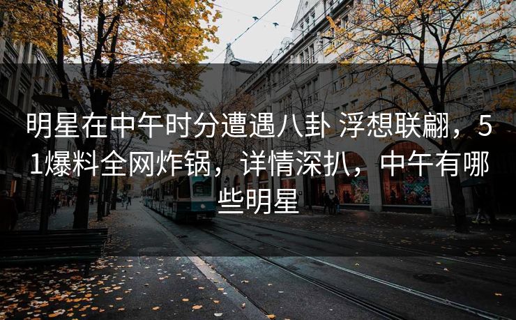 明星在中午时分遭遇八卦 浮想联翩，51爆料全网炸锅，详情深扒，中午有哪些明星
