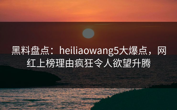 黑料盘点：heiliaowang5大爆点，网红上榜理由疯狂令人欲望升腾