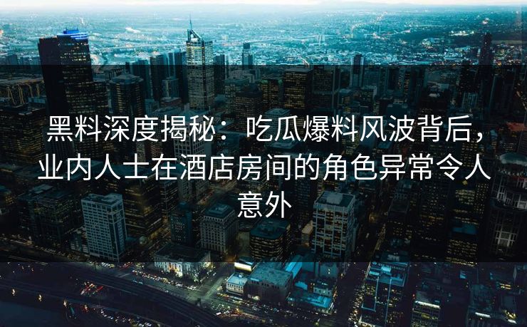 黑料深度揭秘：吃瓜爆料风波背后，业内人士在酒店房间的角色异常令人意外