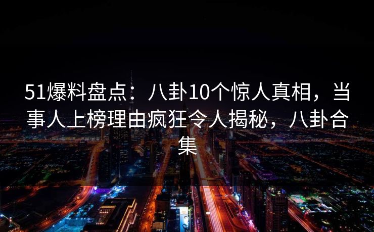 51爆料盘点：八卦10个惊人真相，当事人上榜理由疯狂令人揭秘，八卦合集