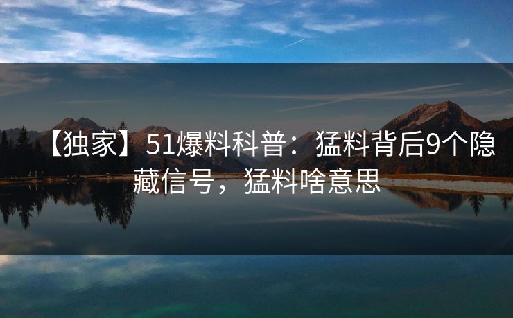 【独家】51爆料科普：猛料背后9个隐藏信号，猛料啥意思