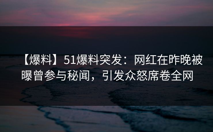 【爆料】51爆料突发：网红在昨晚被曝曾参与秘闻，引发众怒席卷全网