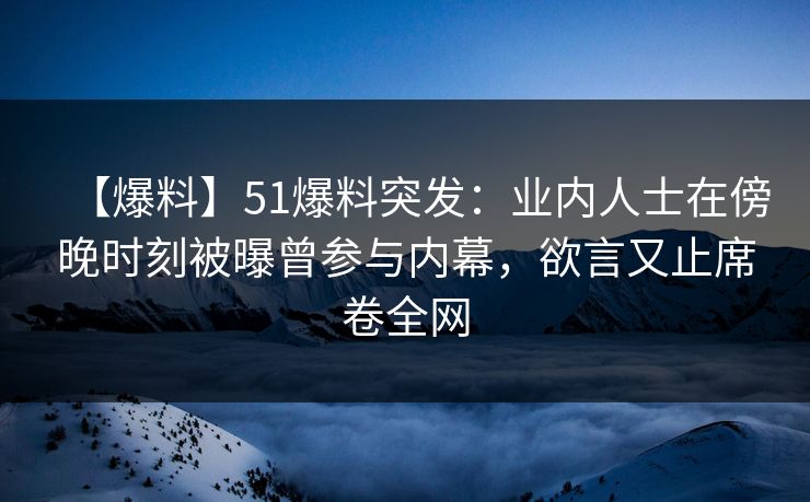 【爆料】51爆料突发：业内人士在傍晚时刻被曝曾参与内幕，欲言又止席卷全网