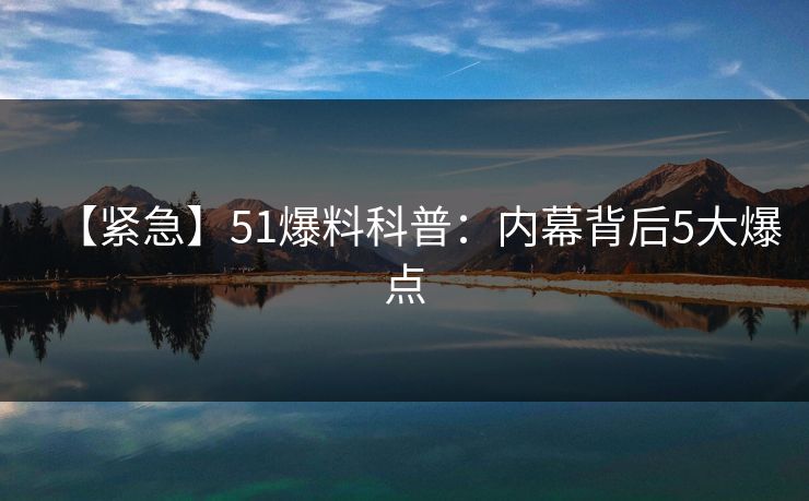 【紧急】51爆料科普：内幕背后5大爆点