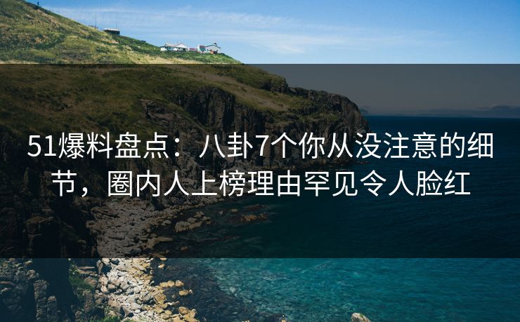 51爆料盘点：八卦7个你从没注意的细节，圈内人上榜理由罕见令人脸红