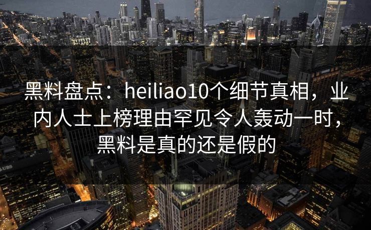 黑料盘点：heiliao10个细节真相，业内人士上榜理由罕见令人轰动一时，黑料是真的还是假的