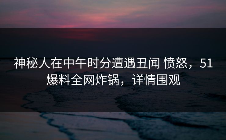 神秘人在中午时分遭遇丑闻 愤怒，51爆料全网炸锅，详情围观