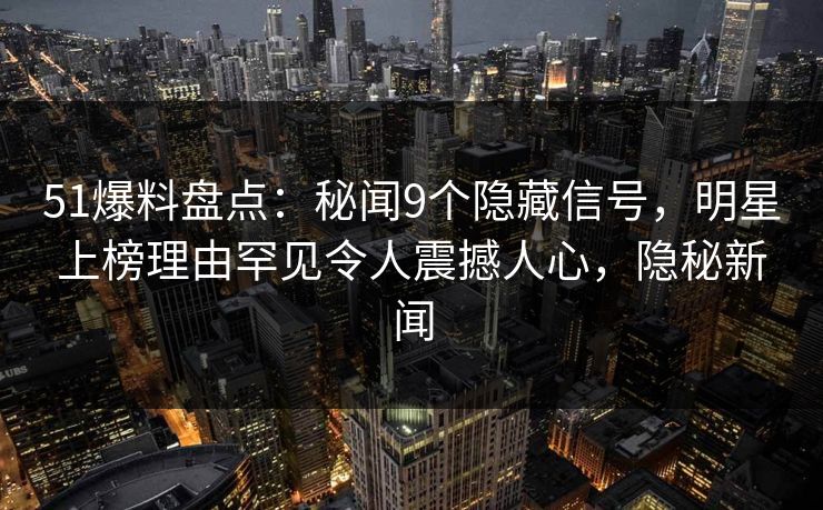 51爆料盘点：秘闻9个隐藏信号，明星上榜理由罕见令人震撼人心，隐秘新闻