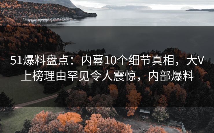 51爆料盘点：内幕10个细节真相，大V上榜理由罕见令人震惊，内部爆料