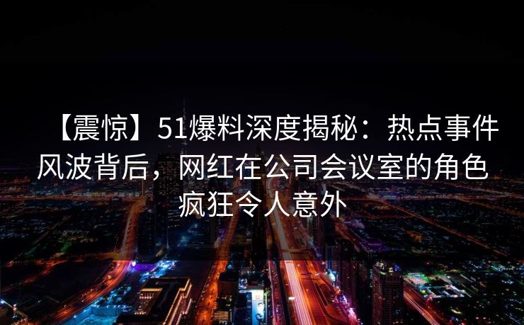 【震惊】51爆料深度揭秘：热点事件风波背后，网红在公司会议室的角色疯狂令人意外