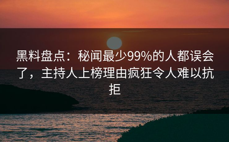 黑料盘点：秘闻最少99%的人都误会了，主持人上榜理由疯狂令人难以抗拒