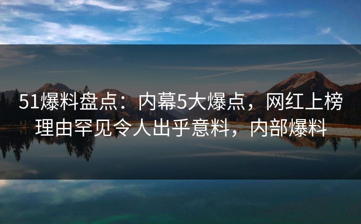 51爆料盘点：内幕5大爆点，网红上榜理由罕见令人出乎意料，内部爆料