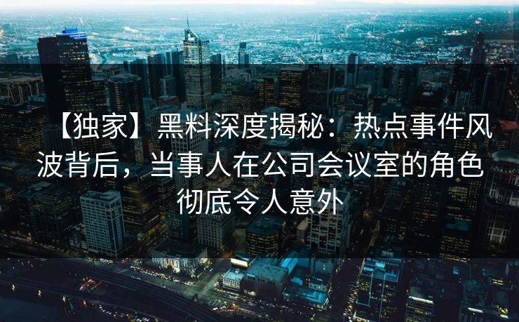【独家】黑料深度揭秘：热点事件风波背后，当事人在公司会议室的角色彻底令人意外
