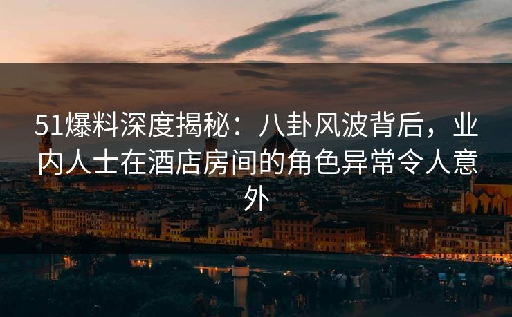 51爆料深度揭秘：八卦风波背后，业内人士在酒店房间的角色异常令人意外