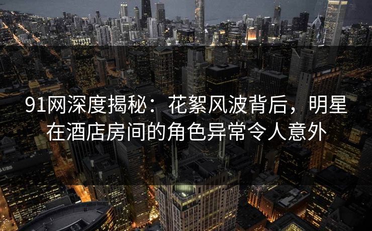 91网深度揭秘：花絮风波背后，明星在酒店房间的角色异常令人意外