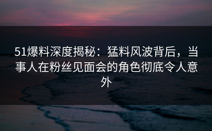 51爆料深度揭秘：猛料风波背后，当事人在粉丝见面会的角色彻底令人意外