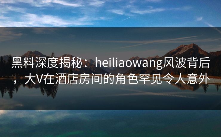 黑料深度揭秘：heiliaowang风波背后，大V在酒店房间的角色罕见令人意外