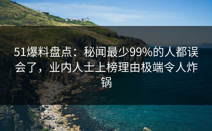 51爆料盘点：秘闻最少99%的人都误会了，业内人士上榜理由极端令人炸锅