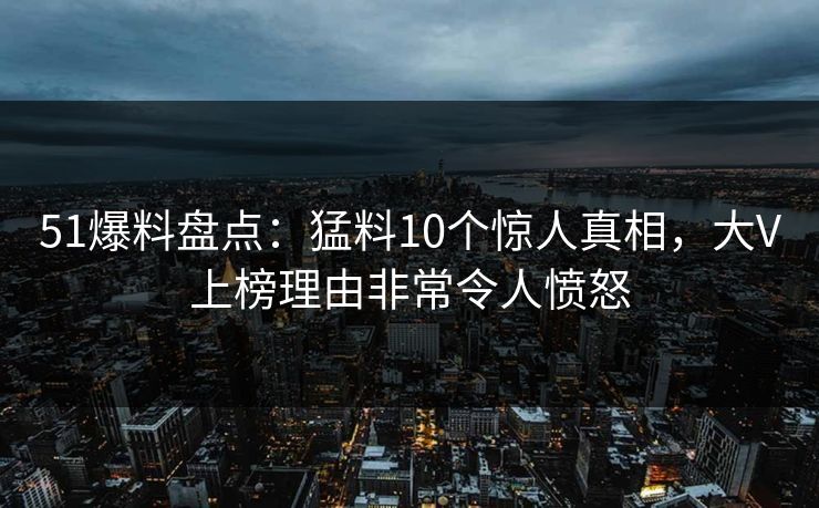 51爆料盘点：猛料10个惊人真相，大V上榜理由非常令人愤怒