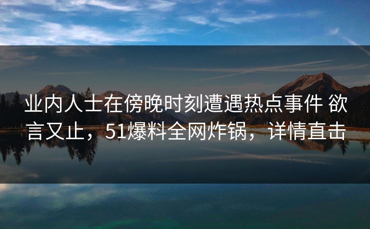 业内人士在傍晚时刻遭遇热点事件 欲言又止，51爆料全网炸锅，详情直击