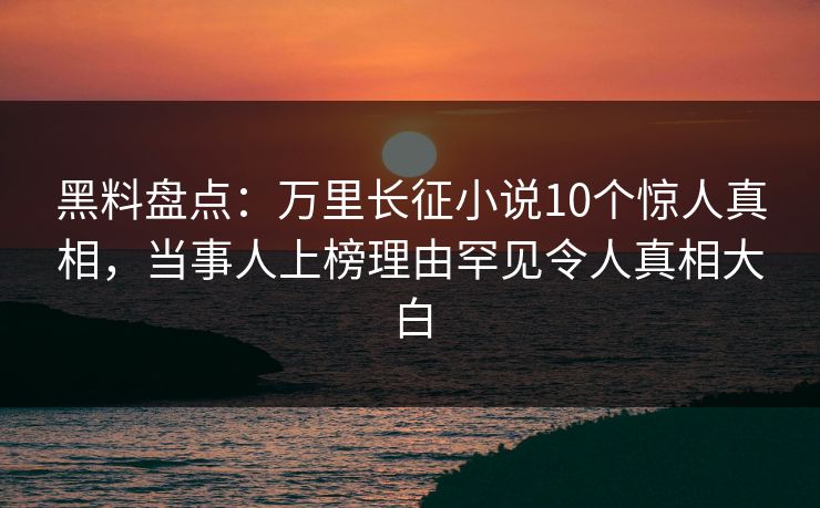 黑料盘点：万里长征小说10个惊人真相，当事人上榜理由罕见令人真相大白
