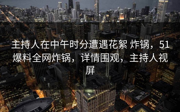 主持人在中午时分遭遇花絮 炸锅，51爆料全网炸锅，详情围观，主持人视屏