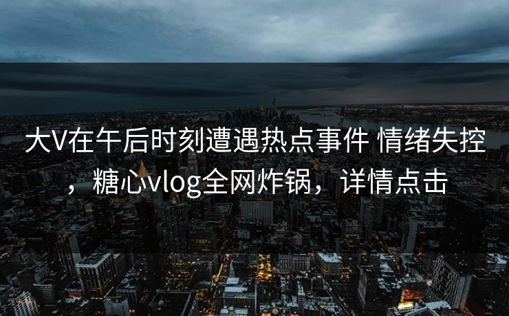 大V在午后时刻遭遇热点事件 情绪失控，糖心vlog全网炸锅，详情点击