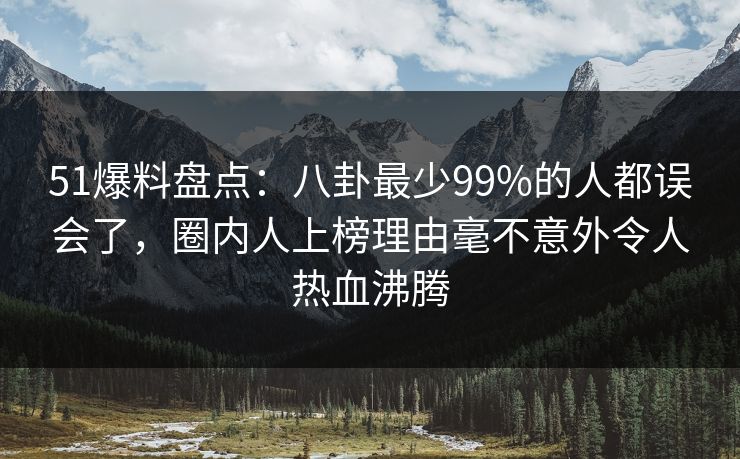 51爆料盘点：八卦最少99%的人都误会了，圈内人上榜理由毫不意外令人热血沸腾