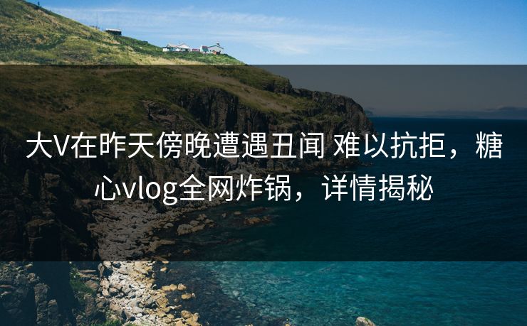 大V在昨天傍晚遭遇丑闻 难以抗拒，糖心vlog全网炸锅，详情揭秘