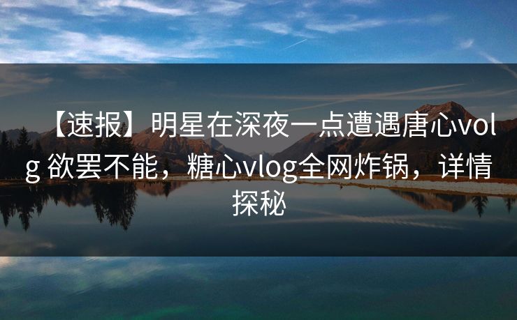 【速报】明星在深夜一点遭遇唐心volg 欲罢不能，糖心vlog全网炸锅，详情探秘