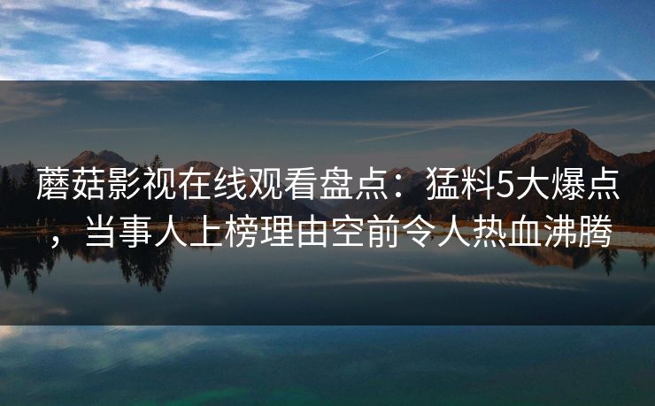 蘑菇影视在线观看盘点：猛料5大爆点，当事人上榜理由空前令人热血沸腾