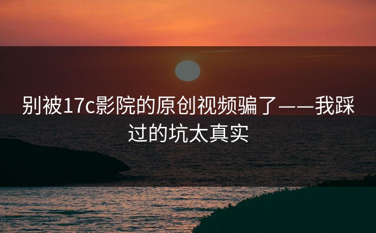 别被17c影院的原创视频骗了——我踩过的坑太真实