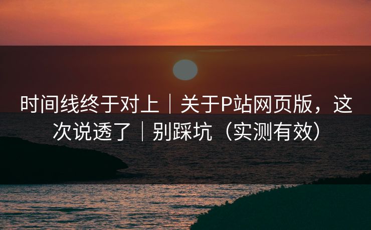 时间线终于对上｜关于P站网页版，这次说透了｜别踩坑（实测有效）